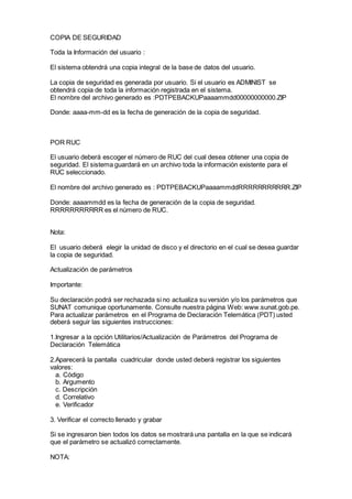 COPIA DE SEGURIDAD
Toda la Información del usuario :
El sistema obtendrá una copia integral de la base de datos del usuario.
La copia de seguridad es generada por usuario. Si el usuario es ADMINIST se
obtendrá copia de toda la información registrada en el sistema.
El nombre del archivo generado es :PDTPEBACKUPaaaammdd00000000000.ZIP
Donde: aaaa-mm-dd es la fecha de generación de la copia de seguridad.
POR RUC
El usuario deberá escoger el número de RUC del cual desea obtener una copia de
seguridad. El sistema guardará en un archivo toda la información existente para el
RUC seleccionado.
El nombre del archivo generado es : PDTPEBACKUPaaaammddRRRRRRRRRRR.ZIP
Donde: aaaammdd es la fecha de generación de la copia de seguridad.
RRRRRRRRRRR es el número de RUC.
Nota:
El usuario deberá elegir la unidad de disco y el directorio en el cual se desea guardar
la copia de seguridad.
Actualización de parámetros
Importante:
Su declaración podrá ser rechazada si no actualiza su versión y/o los parámetros que
SUNAT comunique oportunamente. Consulte nuestra página Web: www.sunat.gob.pe.
Para actualizar parámetros en el Programa de Declaración Telemática (PDT) usted
deberá seguir las siguientes instrucciones:
1.Ingresar a la opción Utilitarios/Actualización de Parámetros del Programa de
Declaración Telemática
2.Aparecerá la pantalla cuadricular donde usted deberá registrar los siguientes
valores:
a. Código
b. Argumento
c. Descripción
d. Correlativo
e. Verificador
3. Verificar el correcto llenado y grabar
Si se ingresaron bien todos los datos se mostrará una pantalla en la que se indicará
que el parámetro se actualizó correctamente.
NOTA:
 