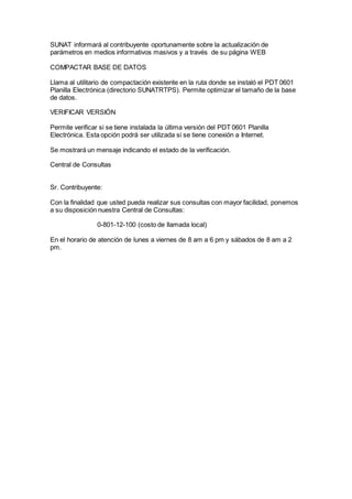 SUNAT informará al contribuyente oportunamente sobre la actualización de
parámetros en medios informativos masivos y a través de su página WEB
COMPACTAR BASE DE DATOS
Llama al utilitario de compactación existente en la ruta donde se instaló el PDT 0601
Planilla Electrónica (directorio SUNATRTPS). Permite optimizar el tamaño de la base
de datos.
VERIFICAR VERSIÓN
Permite verificar si se tiene instalada la última versión del PDT 0601 Planilla
Electrónica. Esta opción podrá ser utilizada si se tiene conexión a Internet.
Se mostrará un mensaje indicando el estado de la verificación.
Central de Consultas
Sr. Contribuyente:
Con la finalidad que usted pueda realizar sus consultas con mayor facilidad, ponemos
a su disposición nuestra Central de Consultas:
0-801-12-100 (costo de llamada local)
En el horario de atención de lunes a viernes de 8 am a 6 pm y sábados de 8 am a 2
pm.
 
