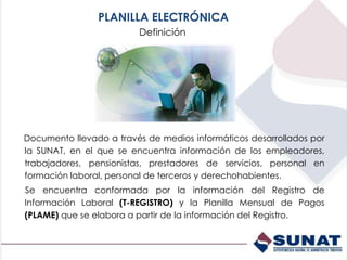 Documento llevado a través de medios informáticos desarrollados por
la SUNAT, en el que se encuentra información de los empleadores,
trabajadores, pensionistas, prestadores de servicios, personal en
formación laboral, personal de terceros y derechohabientes.
Se encuentra conformada por la información del Registro de
Información Laboral (T-REGISTRO) y la Planilla Mensual de Pagos
(PLAME) que se elabora a partir de la información del Registro.
Definición
PLANILLA ELECTRÓNICA
 