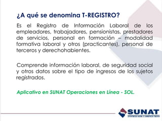 ¿A qué se denomina T-REGISTRO?
Es el Registro de Información Laboral de los
empleadores, trabajadores, pensionistas, prestadores
de servicios, personal en formación – modalidad
formativa laboral y otros (practicantes), personal de
terceros y derechohabientes.
Comprende información laboral, de seguridad social
y otros datos sobre el tipo de ingresos de los sujetos
registrados.
Aplicativo en SUNAT Operaciones en Línea - SOL.
 