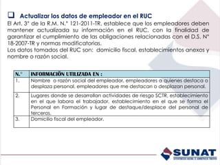N.° INFORMACIÖN UTILIZADA EN :
1. Nombre o razón social del empleador, empleadores a quienes destaca o
desplaza personal, empleadores que me destacan o desplazan personal.
2. Lugares donde se desarrollan actividades de riesgo SCTR, establecimiento
en el que labora el trabajador, establecimiento en el que se forma el
Personal en Formación y lugar de destaque/desplace del personal de
terceros.
3. Domicilio fiscal del empleador.
 Actualizar los datos de empleador en el RUC
El Art. 3° de la R.M. N.° 121-2011-TR, establece que los empleadores deben
mantener actualizada su información en el RUC, con la finalidad de
garantizar el cumplimiento de las obligaciones relacionadas con el D.S. N°
18-2007-TR y normas modificatorias.
Los datos tomados del RUC son: domicilio fiscal, establecimientos anexos y
nombre o razón social.
 