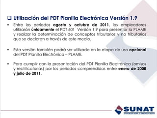  Utilización del PDT Planilla Electrónica Versión 1.9
 Entre los períodos agosto y octubre de 2011, los empleadores
utilizarán únicamente el PDT 601 Versión 1,9 para presentar la PLAME
y realizar la determinación de conceptos tributarios y no tributarios
que se declaran a través de este medio.
 Esta versión también podrá ser utilizada en la etapa de uso opcional
del PDT Planilla Electrónica – PLAME.
 Para cumplir con la presentación del PDT Planilla Electrónica (omisos
y rectificatorias) por los períodos comprendidos entre enero de 2008
y julio de 2011.
 