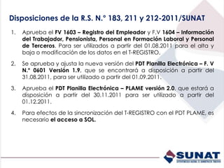 Disposiciones de la R.S. N.° 183, 211 y 212-2011/SUNAT
1. Aprueba el FV 1603 – Registro del Empleador y F.V 1604 – Información
del Trabajador, Pensionista, Personal en Formación Laboral y Personal
de Terceros. Para ser utilizados a partir del 01.08.2011 para el alta y
baja o modificación de los datos en el T-REGISTRO.
2. Se aprueba y ajusta la nueva versión del PDT Planilla Electrónica – F. V
N.° 0601 Versión 1.9, que se encontrará a disposición a partir del
31.08.2011, para ser utilizado a partir del 01.09.2011.
3. Aprueba el PDT Planilla Electrónica – PLAME versión 2.0, que estará a
disposición a partir del 30.11.2011 para ser utilizado a partir del
01.12.2011.
4. Para efectos de la sincronización del T-REGISTRO con el PDT PLAME, es
necesario el acceso a SOL.
 