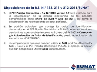 5. El PDT Planilla Electrónica – F.V N.° 0601 versión 1.9 será utilizado para
la regularización de la planilla electrónica de los períodos
comprendidos entre enero de 2008 y julio de 2011, así como la
presentación de rectificatorias de estos períodos.
6. Se podrán actualizar y/o corregir los datos de identificación
declarados en el PDT Planilla Electrónica – PLAME de los trabajadores,
pensionistas y personal de terceros, a través del FV 1601 – Corrección
y/o Actualización de Datos de Identificación, previa actualización de
los datos en el T-REGISTRO.
7. Los empleadores que aun pueden utilizar el F402 podrán utilizar los FV
1603 , 1604 y el PDT Planilla Electrónica PLAME, si ejercen la opción
quedan obligados a utilizar todos los formularios.
Disposiciones de la R.S. N.° 183, 211 y 212-2011/SUNAT
 