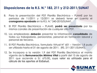 8. Para la presentación del PDT Planilla Electrónica – PLAME por los
períodos de 11/2011 y 12/2011 se deberá tener en cuenta el
cronograma aprobado en la R.S. N.° 340-2010/SUNAT.
9. El PDT Planilla Electrónica – PLAME, podrá ser presentada por los
mismos canales de presentación de cualquier otro PDT.
10. Los empleadores deberán presentar la información consolidada de
todos sus trabajadores, pensionistas, personal en formación laboral y
personal de terceros.
11. El PDT Planilla Electrónica, formulario Virtual N° 601 – Versión 1.8 pudo
ser utilizado hasta el 31 de agosto de 2011. (RS. 211-2011/SUNAT).
12. Se incorpora a la versión 1.9 del PDT Planilla Electrónica el monto
vigente de la Remuneración Mínima Vital a partir del 15 de agosto de
2011 que asciende a S/. 675.00, cuyo valor es utilizado para el
cálculo de los aportes al EsSalud.
Disposiciones de la R.S. N.° 183, 211 y 212-2011/SUNAT
 