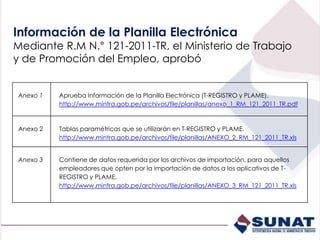 Anexo 1 Aprueba Información de la Planilla Electrónica (T-REGISTRO y PLAME).
http://www.mintra.gob.pe/archivos/file/planillas/anexo_1_RM_121_2011_TR.pdf
Anexo 2 Tablas paramétricas que se utilizarán en T-REGISTRO y PLAME.
http://www.mintra.gob.pe/archivos/file/planillas/ANEXO_2_RM_121_2011_TR.xls
Anexo 3 Contiene de datos requerida por los archivos de importación, para aquellos
empleadores que opten por la importación de datos a los aplicativos de T-
REGISTRO y PLAME.
http://www.mintra.gob.pe/archivos/file/planillas/ANEXO_3_RM_121_2011_TR.xls
Información de la Planilla Electrónica
Mediante R.M N.° 121-2011-TR, el Ministerio de Trabajo
y de Promoción del Empleo, aprobó
 