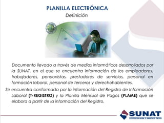 PLANILLA ELECTRÓNICA
                            Definición




  Documento llevado a través de medios informáticos desarrollados por
  la SUNAT, en el que se encuentra información de los empleadores,
  trabajadores, pensionistas, prestadores de servicios, personal en
  formación laboral, personal de terceros y derechohabientes.
Se encuentra conformada por la información del Registro de Información
   Laboral (T-REGISTRO) y la Planilla Mensual de Pagos (PLAME) que se
   elabora a partir de la información del Registro.
 