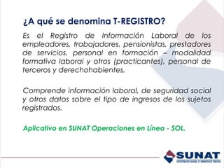 ¿A qué se denomina T-REGISTRO?
Es el Registro de Información Laboral de los
empleadores, trabajadores, pensionistas, prestadores
de servicios, personal en formación – modalidad
formativa laboral y otros (practicantes), personal de
terceros y derechohabientes.

Comprende información laboral, de seguridad social
y otros datos sobre el tipo de ingresos de los sujetos
registrados.

Aplicativo en SUNAT Operaciones en Línea - SOL.
 