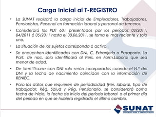 Carga Inicial al T-REGISTRO
•   La SUNAT realizará la carga inicial de Empleadores, Trabajadores,
    Pensionistas, Personal en formación laboral y personal de terceros.
•   Considerará los PDT 601 presentados por los períodos 03/2011,
    04/2011 ó 05/2011 hasta el 30.06.2011, se toma el más reciente y solo
    uno.
•   La situación de los sujetos corresponda a activo.
•   Se encuentren identificados con DNI, C. Extranjería o Pasaporte. La
    Part. de nac. solo identificará al Pers. en Form.Laboral que sea
    menor de edad.
•   De identificarse con DNI solo serán incorporados cuando el N.° del
    DNI y la fecha de nacimiento coincidan con la información de
    RENIEC.
•   Para los datos que requieren de periodicidad (Per. laboral, Tipo de
    trabajador, Rég. Salud y Rég. Pensionario, se considerará como
    fecha de inicio, la fecha de inicio del período laboral o el primer día
    del período en que se hubiera registrado el último cambio.
 