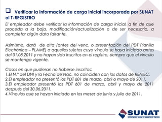     Verificar la información de carga inicial incorporada por SUNAT
al T-REGISTRO
El empleador debe verificar la información de carga inicial, a fin de que
proceda a la baja, modificación/actualización o de ser necesario, a
completar algún dato faltante.

Asimismo, dará de alta (antes del venc. o presentación del PDT Planilla
Electrónica – PLAME) a aquellos sujetos cuyo vínculo se haya iniciado antes
del 01.08.2011 y no hayan sido inscritos en el registro, siempre que el vínculo
se mantenga vigente.

Casos en que pudieran no haberse inscritos:
1.El N.° del DNI y la Fecha de Nac. no coinciden con los datos de RENIEC.
2.El empleador no presentó los PDT 601 de marzo, abril o mayo de 2011.
3.El empleador presentó los PDT 601 de marzo, abril y mayo de 2011
después del 30.06.2011.
4.Vínculos que se hayan iniciado en los meses de junio y julio de 2011.
 