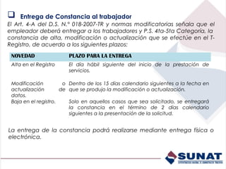    Entrega de Constancia al trabajador
El Art. 4-A del D.S. N.° 018-2007-TR y normas modificatorias señala que el
empleador deberá entregar a los trabajadores y P.S. 4ta-5ta Categoría, la
constancia de alta, modificación o actualización que se efectúe en el T-
Registro, de acuerdo a los siguientes plazos:
 NOVEDAD                PLAZO PARA LA ENTREGA
 Alta en el Registro    El día hábil siguiente del inicio de la prestación de
                        servicios.

 Modificación          o Dentro de los 15 días calendario siguientes a la fecha en
 actualización        de que se produjo la modificación o actualización.
 datos.
 Baja en el registro.    Solo en aquellos casos que sea solicitado, se entregará
                         la constancia en el término de 2 días calendario
                         siguientes a la presentación de la solicitud.


La entrega de la constancia podrá realizarse mediante entrega física o
electrónica.
 