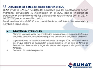         Actualizar los datos de empleador en el RUC
El Art. 3° de la R.M. N.° 121-2011-TR, establece que los empleadores deben
mantener actualizada su información en el RUC, con la finalidad de
garantizar el cumplimiento de las obligaciones relacionadas con el D.S. N°
18-2007-TR y normas modificatorias.
Los datos tomados del RUC son: domicilio fiscal, establecimientos anexos y
nombre o razón social.


    N.°     INFORMACIÖN UTILIZADA EN :
    1.      Nombre o razón social del empleador, empleadores a quienes destaca o
            desplaza personal, empleadores que me destacan o desplazan personal.
    2.      Lugares donde se desarrollan actividades de riesgo SCTR, establecimiento
            en el que labora el trabajador, establecimiento en el que se forma el
            Personal en Formación y lugar de destaque/desplace del personal de
            terceros.
    3.      Domicilio fiscal del empleador.
 