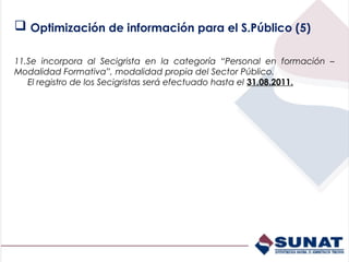  Optimización de información para el S.Público (5)

11.Se incorpora al Secigrista en la categoría “Personal en formación –
Modalidad Formativa”, modalidad propia del Sector Público.
   El registro de los Secigristas será efectuado hasta el 31.08.2011.
 