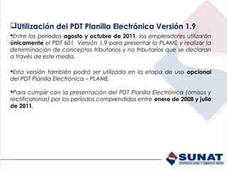 Utilización del PDT Planilla Electrónica Versión 1.9
Entre los períodos agosto y octubre de 2011, los empleadores utilizarán
únicamente el PDT 601 Versión 1,9 para presentar la PLAME y realizar la
determinación de conceptos tributarios y no tributarios que se declaran
a través de este medio.

Esta versión también podrá ser utilizada en la etapa de uso opcional
del PDT Planilla Electrónica – PLAME.

Para cumplir con la presentación del PDT Planilla Electrónica (omisos y
rectificatorias) por los períodos comprendidos entre enero de 2008 y julio
de 2011.
 