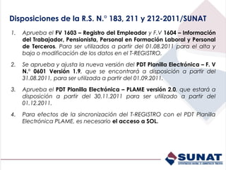 Disposiciones de la R.S. N.° 183, 211 y 212-2011/SUNAT
1.   Aprueba el FV 1603 – Registro del Empleador y F.V 1604 – Información
     del Trabajador, Pensionista, Personal en Formación Laboral y Personal
     de Terceros. Para ser utilizados a partir del 01.08.2011 para el alta y
     baja o modificación de los datos en el T-REGISTRO.

2.   Se aprueba y ajusta la nueva versión del PDT Planilla Electrónica – F. V
     N.° 0601 Versión 1.9, que se encontrará a disposición a partir del
     31.08.2011, para ser utilizada a partir del 01.09.2011.

3.   Aprueba el PDT Planilla Electrónica – PLAME versión 2.0, que estará a
     disposición a partir del 30.11.2011 para ser utilizado a partir del
     01.12.2011.

4.   Para efectos de la sincronización del T-REGISTRO con el PDT Planilla
     Electrónica PLAME, es necesario el acceso a SOL.
 