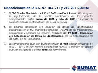 Disposiciones de la R.S. N.° 183, 211 y 212-2011/SUNAT
5.   El PDT Planilla Electrónica – F.V N.° 0601 versión 1.9 será utilizado para
     la regularización de la planilla electrónica de los períodos
     comprendidos entre enero de 2008 y julio de 2011, así como la
     presentación de rectificatorias de estos períodos.

6.   Se podrán actualizar y/o corregir los datos de identificación
     declarados en el PDT Planilla Electrónica – PLAME de los trabajadores,
     pensionistas y personal de terceros, a través del FV 1601 – Corrección
     y/o Actualización de Datos de Identificación, previa actualización de
     los datos en el T-REGISTRO.

7.   Los empleadores que aun pueden utilizar el F402 podrán utilizar los FV
     1603 , 1604 y el PDT Planilla Electrónica PLAME, si ejercen la opción
     quedan obligados a utilizar todos los formularios.
 