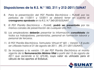 Disposiciones de la R.S. N.° 183, 211 y 212-2011/SUNAT

8.   Para la presentación del PDT Planilla Electrónica – PLAME por los
     períodos de 11/2011 y 12/2011 se deberá tener en cuenta el
     cronograma aprobado en la R.S. N.° 340-2010/SUNAT.

9.   El PDT Planilla Electrónica – PLAME, podrá ser presentada por los
     mismos canales de presentación de cualquier otro PDT.

10. Los empleadores deberán presentar la información consolidada de
    todos sus trabajadores, pensionistas, personal en formación laboral y
    personal de terceros.

11. El PDT Planilla Electrónica, formulario Virtual N° 601 – Versión 1.8 pudo
    ser utilizado hasta el 31 de agosto de 2011. (RS. 211-2011/SUNAT).

12. Se incorpora a la versión 1.9 del PDT Planilla Electrónica el monto
    vigente de la Remuneración Mínima Vital a partir del 15 de agosto de
    2011 que asciende a S/. 675.00, cuyo valor es utilizado para el
    cálculo de los aportes al EsSalud.
 