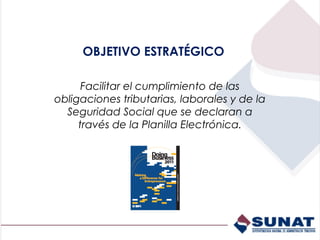 OBJETIVO ESTRATÉGICO

      Facilitar el cumplimiento de las
obligaciones tributarias, laborales y de la
  Seguridad Social que se declaran a
     través de la Planilla Electrónica.
 