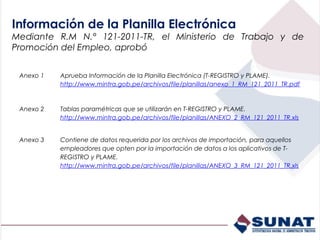 Información de la Planilla Electrónica
Mediante R.M N.° 121-2011-TR, el Ministerio de Trabajo y de
Promoción del Empleo, aprobó


 Anexo 1   Aprueba Información de la Planilla Electrónica (T-REGISTRO y PLAME).
           http://www.mintra.gob.pe/archivos/file/planillas/anexo_1_RM_121_2011_TR.pdf


 Anexo 2   Tablas paramétricas que se utilizarán en T-REGISTRO y PLAME.
           http://www.mintra.gob.pe/archivos/file/planillas/ANEXO_2_RM_121_2011_TR.xls


 Anexo 3   Contiene de datos requerida por los archivos de importación, para aquellos
           empleadores que opten por la importación de datos a los aplicativos de T-
           REGISTRO y PLAME.
           http://www.mintra.gob.pe/archivos/file/planillas/ANEXO_3_RM_121_2011_TR.xls
 
