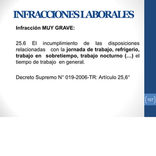 INFRACCIONESLABORALES
Infracción MUY GRAVE:
25.6 El incumplimiento de las disposiciones
relacionadas con la jornada de trabajo, refrigerio,
trabajo en sobretiempo, trabajo nocturno (…) el
tiempo de trabajo en general.
Decreto Supremo N° 019-2006-TR: Artículo 25,6°
107
 