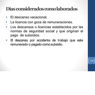 Díasconsideradoscomolaborados
 El descanso vacacional.
 La licencia con goce de remuneraciones.
 Los descansos o licencias establecidos por las
normas de seguridad social y que originan el
pago de subsidios.
 El descanso por accidente de trabajo que este
remunerado o pagado comosubsidio.
116
 