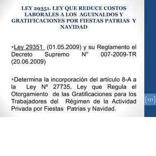 LEY 29351. LEY QUE REDUCE COSTOS
LABORALES A LOS AGUINALDOS Y
GRATIFICACIONES POR FIESTAS PATRIAS Y
NAVIDAD
Ley 29351 (01.05.2009) y su Reglamento el
Decreto Supremo N° 007-2009-TR
(20.06.2009)
Determina la incorporación del artículo 8-A a
la Ley Nº 27735, Ley que Regula el
Otorgamiento de las Gratificaciones para los
Trabajadores del Régimen de la Actividad
Privada por Fiestas Patrias y Navidad.
121
 