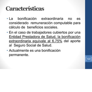 Características
• La bonificación extraordinaria no es
considerado remuneración computable para
cálculo de beneficios sociales.
• En el caso de trabajadores cubiertos por una
Entidad Prestadora de Salud, la bonificación
extraordinaria equivale al 6.75% del aporte
al Seguro Social de Salud.
• Actualmente es una bonificación
permanente.
122
 
