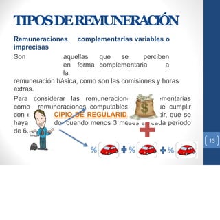TIPOSDEREMUNERACIÓN
Remuneraciones complementarias variables o
imprecisas
Son aquellas que se perciben
en forma complementaria a
la
remuneración básica, como son las comisiones y horas
extras.
Para considerar las remuneraciones complementarias
como remuneraciones computables tienen que cumplir
con el PRINCIPIO DE REGULARIDAD, es decir, que se
hayan percibido cuando menos 3 meses en cada período
de 6.
13
 