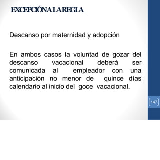 EXCEPCIÓNALAREGLA
Descanso por maternidad y adopción
En ambos casos la voluntad de gozar del
descanso vacacional deberá ser
comunicada al empleador con una
anticipación no menor de quince días
calendario al inicio del goce vacacional.
147
 