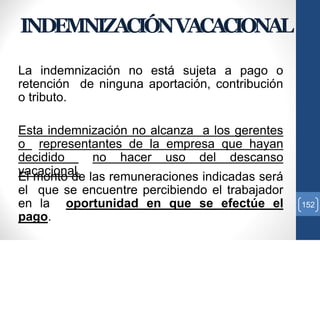 La indemnización no está sujeta a pago o
retención de ninguna aportación, contribución
o tributo.
Esta indemnización no alcanza a los gerentes
o representantes de la empresa que hayan
decidido no hacer uso del descanso
vacacional.El monto de las remuneraciones indicadas será
el que se encuentre percibiendo el trabajador
en la oportunidad en que se efectúe el
pago.
152
INDEMNIZACIÓNVACACIONAL
 