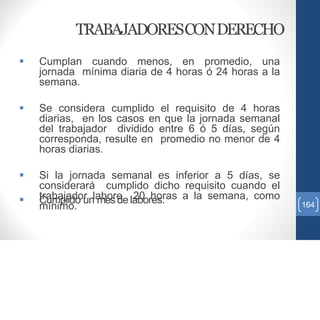 TRABAJADORESCONDERECHO
 Cumplan cuando menos, en promedio, una
jornada mínima diaria de 4 horas ó 24 horas a la
semana.
 Se considera cumplido el requisito de 4 horas
diarias, en los casos en que la jornada semanal
del trabajador dividido entre 6 ó 5 días, según
corresponda, resulte en promedio no menor de 4
horas diarias.
 Si la jornada semanal es inferior a 5 días, se
considerará cumplido dicho requisito cuando el
trabajador labore 20 horas a la semana, como
mínimo.
 Cumplido un mesdelabores. 164
 