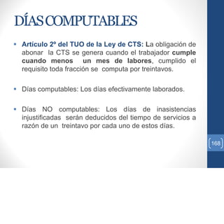 DÍASCOMPUTABLES
 Artículo 2º del TUO de la Ley de CTS: La obligación de
abonar la CTS se genera cuando el trabajador cumple
cuando menos un mes de labores, cumplido el
requisito toda fracción se computa por treintavos.
 Días computables: Los días efectivamente laborados.
 Días NO computables: Los días de inasistencias
injustificadas serán deducidos del tiempo de servicios a
razón de un treintavo por cada uno de estos días.
168
 