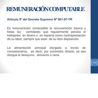 REMUNERACIÓNCOMPUTABLE
Artículo 9º del Decreto Supremo Nº 001-97-TR
Es remuneración computable la remuneración básica y
todas las cantidades que regularmente perciba el
trabajador, en dinero o en especie como contraprestación
de su labor, siempre que sean de su libre disposición.
La alimentación principal otorgada a través de
concesionarios, es decir, por suministro directo, ya sea
otorgue el desayuno, almuerzo o cena.
170
 