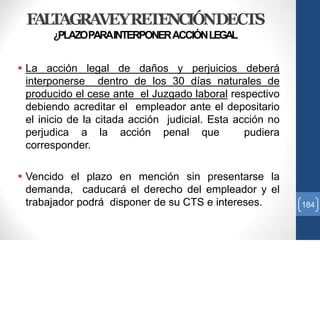FALTAGRAVEYRETENCIÓNDECTS
¿PLAZOPARAINTERPONERACCIÓNLEGAL
 La acción legal de daños y perjuicios deberá
interponerse dentro de los 30 días naturales de
producido el cese ante el Juzgado laboral respectivo
debiendo acreditar el empleador ante el depositario
el inicio de la citada acción judicial. Esta acción no
perjudica a la acción penal que pudiera
corresponder.
 Vencido el plazo en mención sin presentarse la
demanda, caducará el derecho del empleador y el
trabajador podrá disponer de su CTS e intereses. 184
 