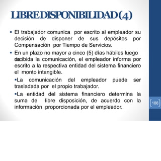 LIBREDISPONIBILIDAD(4)
 El trabajador comunica por escrito al empleador su
decisión de disponer de sus depósitos por
Compensación por Tiempo de Servicios.
 En un plazo no mayor a cinco (5) días hábiles luego
derecibida la comunicación, el empleador informa por
escrito a la respectiva entidad del sistema financiero
el monto intangible.
La comunicación del empleador puede ser
trasladada por el propio trabajador.
La entidad del sistema financiero determina la
suma de libre disposición, de acuerdo con la
información proporcionada por el empleador.
188
 