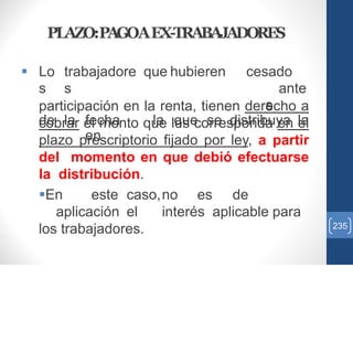 PLAZO:PAGOAEX-TRABAJADORES
 Lo
s
trabajadore
s
que hubieren cesado
ante
s
de la fecha
en
la que se distribuya la
participación en la renta, tienen derecho a
cobrar el monto que les corresponda en el
plazo prescriptorio fijado por ley, a partir
del momento en que debió efectuarse
la distribución.
En este caso,no es de
aplicación el interés aplicable para
los trabajadores. 235
 