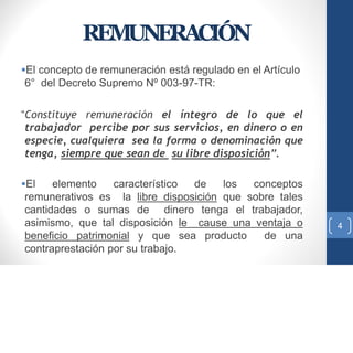 REMUNERACIÓN
El concepto de remuneración está regulado en el Artículo
6° del Decreto Supremo Nº 003-97-TR:
“Constituye remuneración el íntegro de lo que el
trabajador percibe por sus servicios, en dinero o en
especie, cualquiera sea la forma o denominación que
tenga, siempre que sean de su libre disposición”.
El elemento característico de los conceptos
remunerativos es la libre disposición que sobre tales
cantidades o sumas de dinero tenga el trabajador,
asimismo, que tal disposición le cause una ventaja o
beneficio patrimonial y que sea producto de una
contraprestación por su trabajo.
4
 