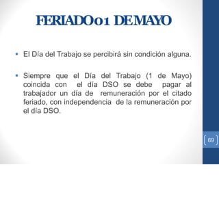 FERIADO01 DEMAYO
 El Día del Trabajo se percibirá sin condición alguna.
 Siempre que el Día del Trabajo (1 de Mayo)
coincida con el día DSO se debe pagar al
trabajador un día de remuneración por el citado
feriado, con independencia de la remuneración por
el día DSO.
69
 