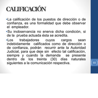 CALIFICACIÓN
La calificación de los puestos de dirección o de
confianza, es una formalidad que debe observar
el empleador.
Su inobservancia no enerva dicha condición, si
de la prueba actuada ésta se acredita.
Los trabajadores cuyos cargos sean
indebidamente calificados como de dirección o
de confianza, podrán recurrir ante la Autoridad
Judicial, para que deje sin efecto tal calificación,
siempre y cuando la demanda se presente
dentro de los treinta (30) días naturales
siguientes a la comunicación respectiva. 93
 
