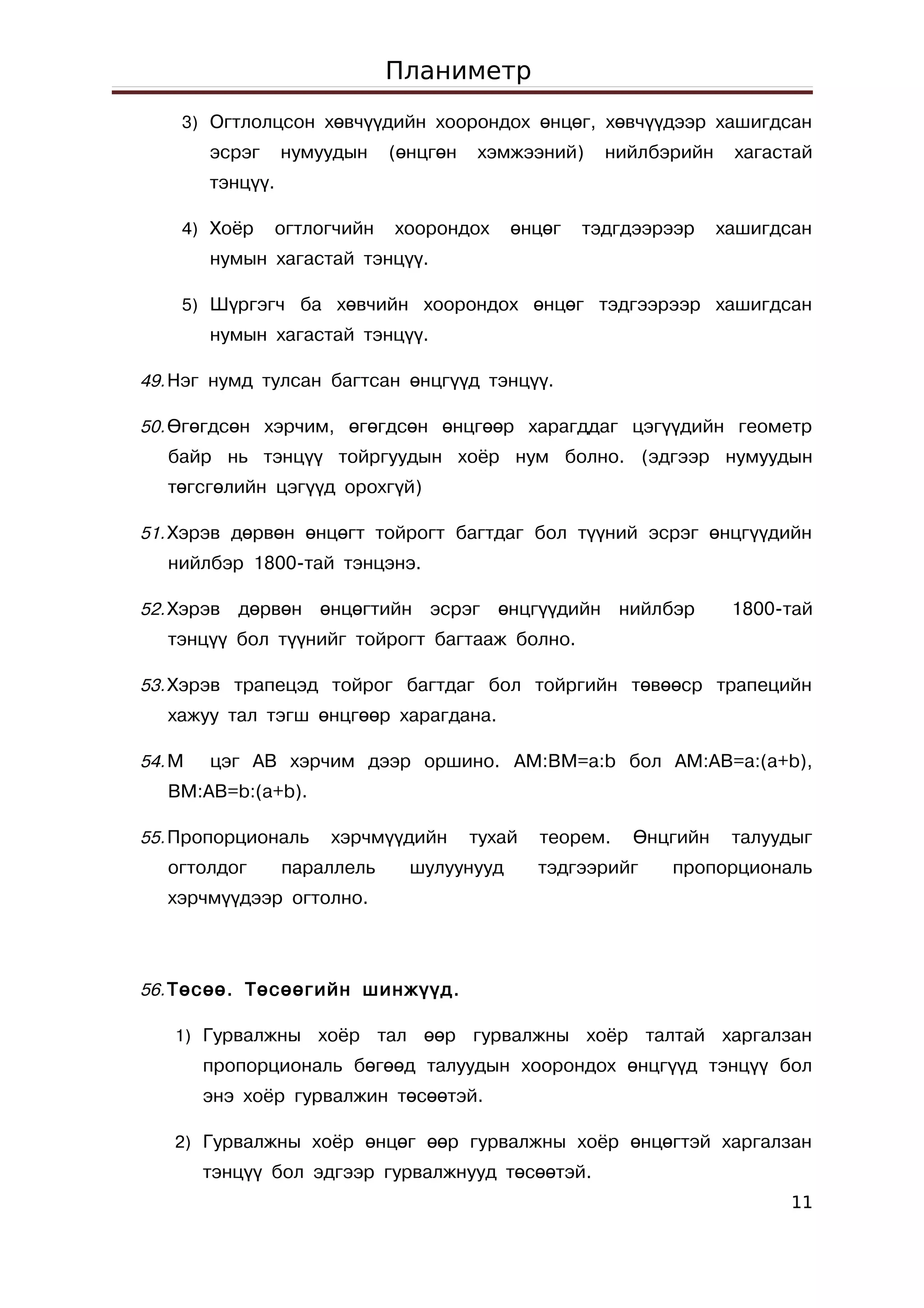 Планиметр
    3) Огтлолцсон хөвчүүдийн хоорондох өнцөг, хөвчүүдээр хашигдсан
        эсрэг     нумуудын    (өнцгөн   хэмжээний)    нийлбэрийн     хагастай
        тэнцүү.

    4) Хоёр     огтлогчийн    хоорондох     өнцөг   тэдгдээрээр     хашигдсан
        нумын хагастай тэнцүү.

    5) Шүргэгч ба хөвчийн хоорондох өнцөг тэдгээрээр хашигдсан
        нумын хагастай тэнцүү.

49. Нэг нумд тулсан багтсан өнцгүүд тэнцүү.

50. Өгөгдсөн хэрчим, өгөгдсөн өнцгөөр харагддаг цэгүүдийн геометр
   байр нь тэнцүү тойргуудын хоёр нум болно. (эдгээр нумуудын
   төгсгөлийн цэгүүд орохгүй)

51. Хэрэв дөрвөн өнцөгт тойрогт багтдаг бол түүний эсрэг өнцгүүдийн
   нийлбэр 1800-тай тэнцэнэ.

52. Хэрэв   дөрвөн өнцөгтийн эсрэг өнцгүүдийн нийлбэр                1800-тай
   тэнцүү бол түүнийг тойрогт багтааж болно.

53. Хэрэв трапецэд тойрог багтдаг бол тойргийн төвөөср трапецийн
   хажуу тал тэгш өнцгөөр харагдана.

54. М   цэг АВ хэрчим дээр оршино. AM:BM=a:b бол AM:AB=a:(a+b),
   BM:AB=b:(a+b).

55. Пропорциональ     хэрчмүүдийн       тухай   теорем.   Өнцгийн    талуудыг
   огтолдог       параллель     шулуунууд       тэдгээрийг   пропорциональ
   хэрчмүүдээр огтолно.



56. Төсөө. Төсөөгийн шинжүүд.

   1) Гурвалжны      хоёр тал өөр гурвалжны хоёр талтай харгалзан
        пропорциональ бөгөөд талуудын хоорондох өнцгүүд тэнцүү бол
        энэ хоёр гурвалжин төсөөтэй.

   2) Гурвалжны хоёр өнцөг өөр гурвалжны хоёр өнцөгтэй харгалзан
        тэнцүү бол эдгээр гурвалжнууд төсөөтэй.
                                                                           11
 