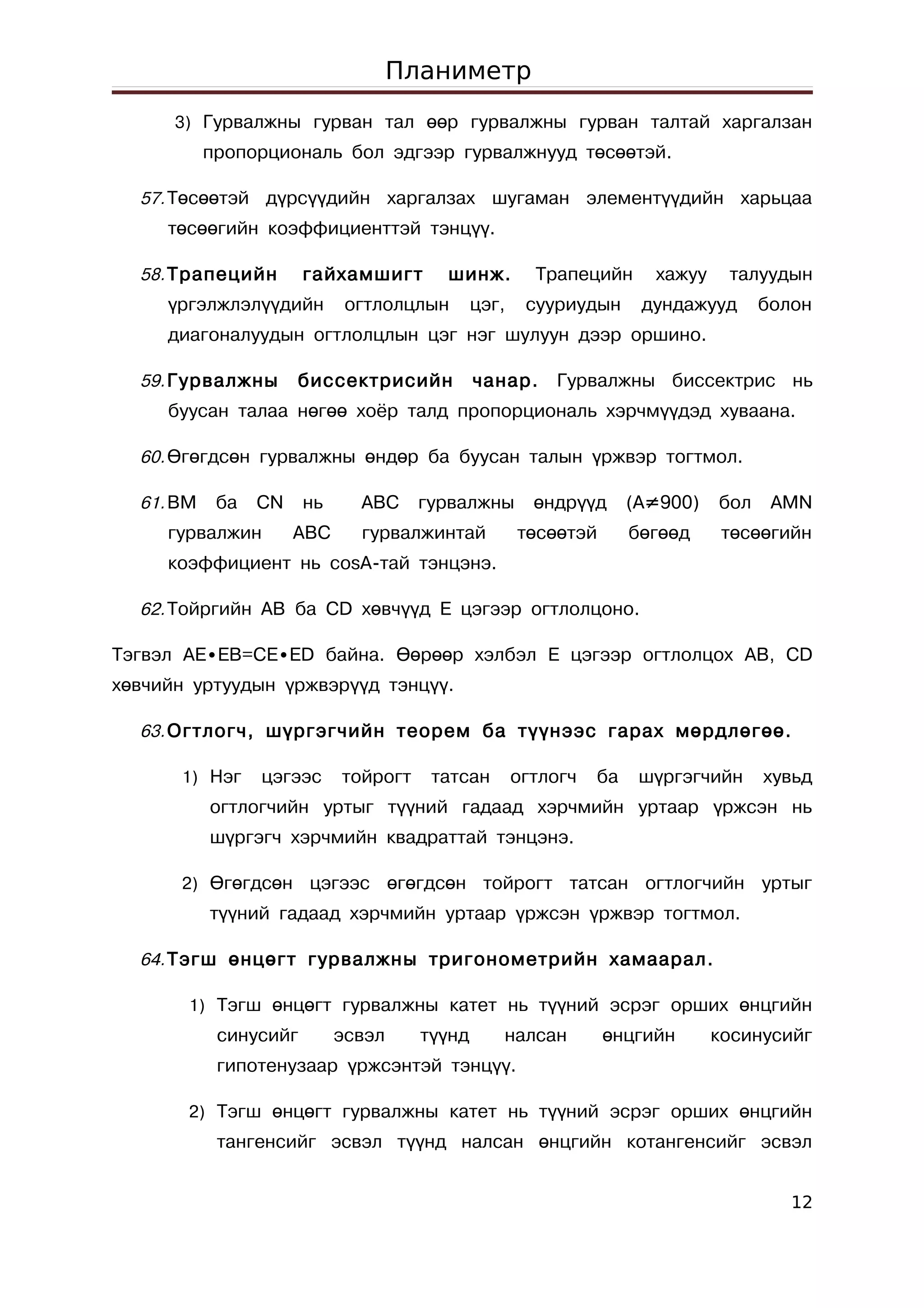 Планиметр
      3) Гурвалжны гурван тал өөр гурвалжны гурван талтай харгалзан
           пропорциональ бол эдгээр гурвалжнууд төсөөтэй.

  57. Төсөөтэй дүрсүүдийн харгалзах шугаман элементүүдийн харьцаа
     төсөөгийн коэффициенттэй тэнцүү.

  58. Трапецийн        гайхамшигт       шинж.          Трапецийн      хажуу    талуудын
     үргэлжлэлүүдийн         огтлолцлын       цэг,    сууриудын      дундажууд      болон
     диагоналуудын огтлолцлын цэг нэг шулуун дээр оршино.

  59. Гурвалжны       биссектрисийн           чанар.     Гурвалжны биссектрис нь
     буусан талаа нөгөө хоёр талд пропорциональ хэрчмүүдэд хуваана.

  60. Өгөгдсөн гурвалжны өндөр ба буусан талын үржвэр тогтмол.

  61. BM    ба   CN    нь     ABC     гурвалжны        өндрүүд      (A≠900)   бол    AMN
     гурвалжин        АВС     гурвалжинтай           төсөөтэй       бөгөөд     төсөөгийн
     коэффициент нь cosA-тай тэнцэнэ.

  62. Тойргийн AB ба CD хөвчүүд E цэгээр огтлолцоно.

Тэгвэл AE∙EB=CE∙ED байна. Өөрөөр хэлбэл E цэгээр огтлолцох AB, CD
хөвчийн уртуудын үржвэрүүд тэнцүү.

  63. Огтлогч, шүргэгчийн теорем ба түүнээс гарах мөрдлөгөө.

      1) Нэг     цэгээс     тойрогт    татсан        огтлогч   ба    шүргэгчийн     хувьд
           огтлогчийн уртыг түүний гадаад хэрчмийн уртаар үржсэн нь
           шүргэгч хэрчмийн квадраттай тэнцэнэ.

      2) Өгөгдсөн цэгээс өгөгдсөн тойрогт татсан огтлогчийн                         уртыг
           түүний гадаад хэрчмийн уртаар үржсэн үржвэр тогтмол.

  64. Тэгш өнцөгт гурвалжны тригонометрийн хамаарал.

       1) Тэгш өнцөгт гурвалжны катет нь түүний эсрэг орших өнцгийн
            синусийг        эсвэл     түүнд      налсан         өнцгийн       косинусийг
            гипотенузаар үржсэнтэй тэнцүү.

       2) Тэгш өнцөгт гурвалжны катет нь түүний эсрэг орших өнцгийн
            тангенсийг эсвэл түүнд налсан өнцгийн котангенсийг эсвэл


                                                                                       12
 
