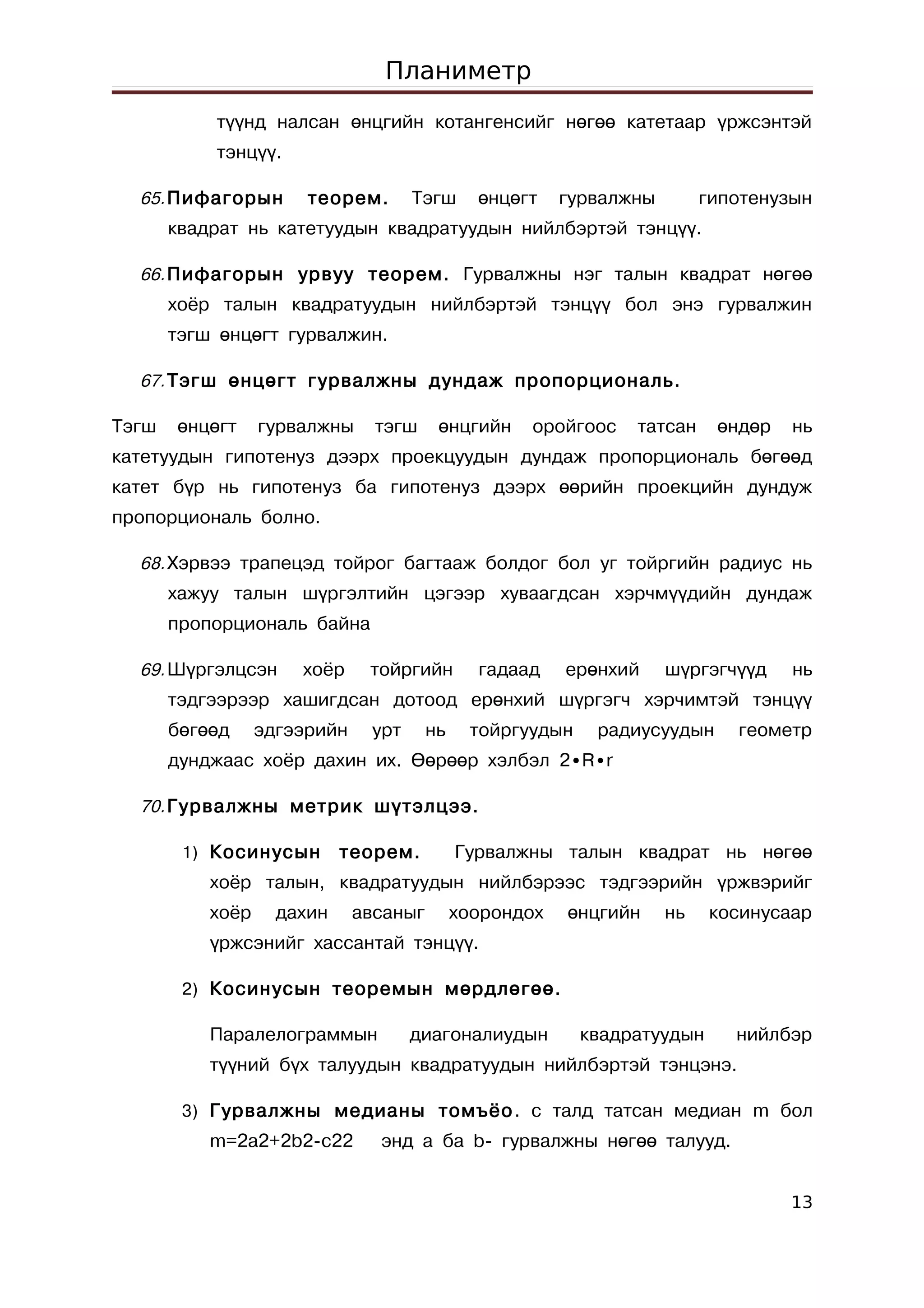 Планиметр
           түүнд налсан өнцгийн котангенсийг нөгөө катетаар үржсэнтэй
           тэнцүү.

  65. Пифагорын        теорем.       Тэгш      өнцөгт    гурвалжны        гипотенузын
       квадрат нь катетуудын квадратуудын нийлбэртэй тэнцүү.

  66. Пифагорын урвуу теорем. Гурвалжны нэг талын квадрат нөгөө
       хоёр талын квадратуудын нийлбэртэй тэнцүү бол энэ гурвалжин
       тэгш өнцөгт гурвалжин.

  67. Тэгш өнцөгт гурвалжны дундаж пропорциональ.

Тэгш   өнцөгт     гурвалжны     тэгш     өнцгийн    оройгоос    татсан     өндөр   нь
катетуудын гипотенуз дээрх проекцуудын дундаж пропорциональ бөгөөд
катет бүр нь гипотенуз ба гипотенуз дээрх өөрийн проекцийн дундуж
пропорциональ болно.

  68. Хэрвээ трапецэд тойрог багтааж болдог бол уг тойргийн радиус нь
       хажуу талын шүргэлтийн цэгээр хуваагдсан хэрчмүүдийн дундаж
       пропорциональ байна

  69. Шүргэлцсэн      хоёр     тойргийн        гадаад    ерөнхий     шүргэгчүүд    нь
       тэдгээрээр хашигдсан дотоод ерөнхий шүргэгч хэрчимтэй тэнцүү
       бөгөөд     эдгээрийн    урт      нь    тойргуудын    радиусуудын      геометр
       дунджаас хоёр дахин их. Өөрөөр хэлбэл 2∙R∙r

  70. Гурвалжны метрик шүтэлцээ.

        1) Косинусын        теорем.          Гурвалжны талын квадрат нь нөгөө
           хоёр талын, квадратуудын нийлбэрээс тэдгээрийн үржвэрийг
           хоёр     дахин     авсаныг        хоорондох   өнцгийн     нь    косинусаар
           үржсэнийг хассантай тэнцүү.

        2) Косинусын теоремын мөрдлөгөө.

           Паралелограммын           диагоналиудын         квадратуудын      нийлбэр
           түүний бүх талуудын квадратуудын нийлбэртэй тэнцэнэ.

        3) Гурвалжны медианы томъёо . c талд татсан медиан m бол
           m=2a2+2b2-c22        энд a ба b- гурвалжны нөгөө талууд.


                                                                                   13
 