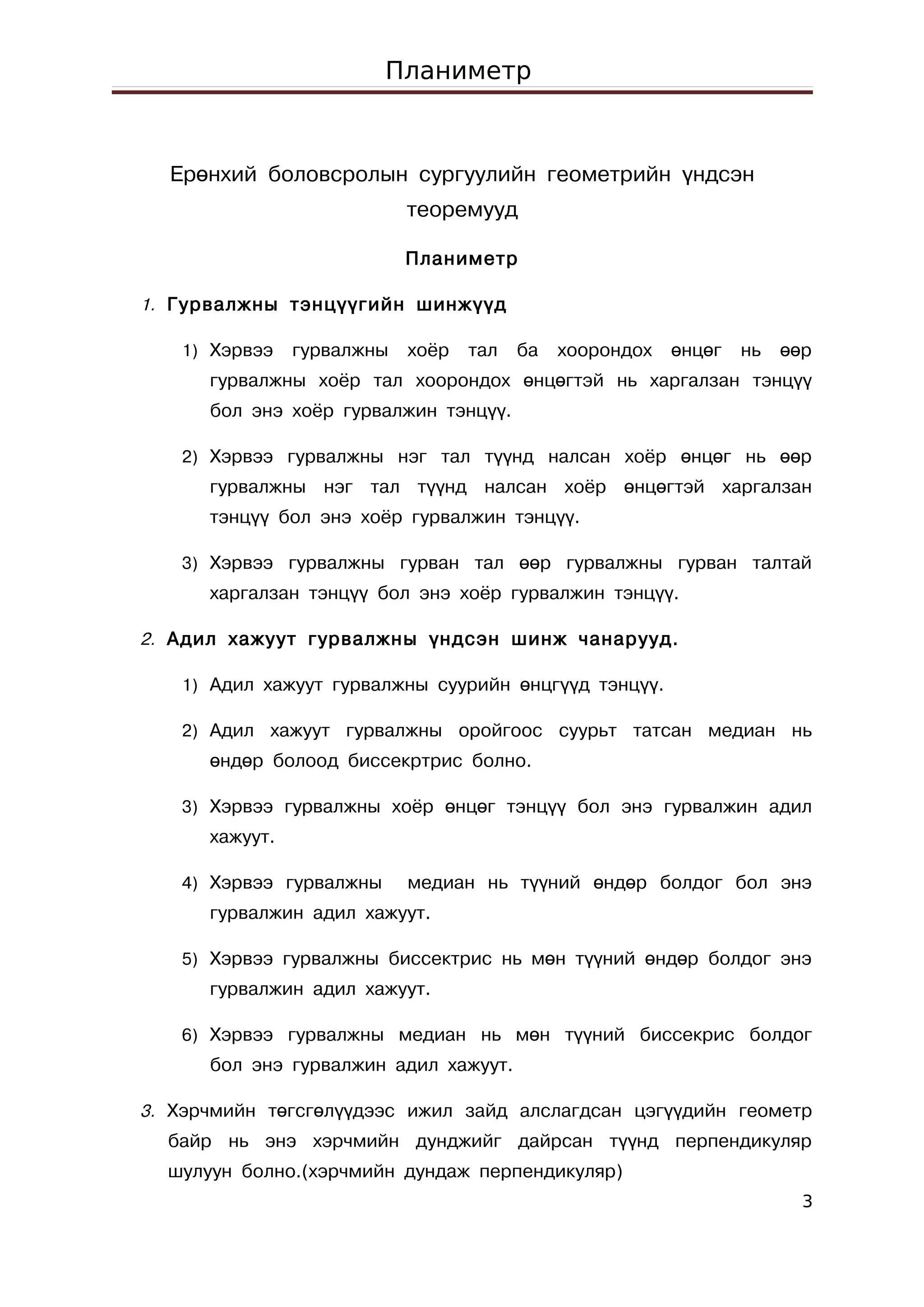 Планиметр



  Ерөнхий боловсролын сургуулийн геометрийн үндсэн
                            теоремууд

                            Планиметр

1. Гурвалжны тэнцүүгийн шинжүүд

   1) Хэрвээ    гурвалжны   хоёр   тал   ба   хоорондох   өнцөг   нь   өөр
      гурвалжны хоёр тал хоорондох өнцөгтэй нь харгалзан тэнцүү
      бол энэ хоёр гурвалжин тэнцүү.

   2) Хэрвээ гурвалжны нэг тал түүнд налсан хоёр өнцөг нь өөр
      гурвалжны нэг тал түүнд налсан хоёр өнцөгтэй харгалзан
      тэнцүү бол энэ хоёр гурвалжин тэнцүү.

   3) Хэрвээ гурвалжны гурван тал өөр гурвалжны гурван талтай
      харгалзан тэнцүү бол энэ хоёр гурвалжин тэнцүү.

2. Адил хажуут гурвалжны үндсэн шинж чанарууд.

   1) Адил хажуут гурвалжны суурийн өнцгүүд тэнцүү.

   2) Адил хажуут гурвалжны оройгоос суурьт татсан медиан нь
      өндөр болоод биссекртрис болно.

   3) Хэрвээ гурвалжны хоёр өнцөг тэнцүү бол энэ гурвалжин адил
      хажуут.

   4) Хэрвээ гурвалжны      медиан нь түүний өндөр болдог бол энэ
      гурвалжин адил хажуут.

   5) Хэрвээ гурвалжны биссектрис нь мөн түүний өндөр болдог энэ
      гурвалжин адил хажуут.

   6) Хэрвээ гурвалжны медиан нь мөн түүний биссекрис болдог
      бол энэ гурвалжин адил хажуут.

3. Хэрчмийн төгсгөлүүдээс ижил зайд алслагдсан цэгүүдийн геометр
  байр нь энэ хэрчмийн дунджийг дайрсан түүнд перпендикуляр
  шулуун болно.(хэрчмийн дундаж перпендикуляр)
                                                                         3
 