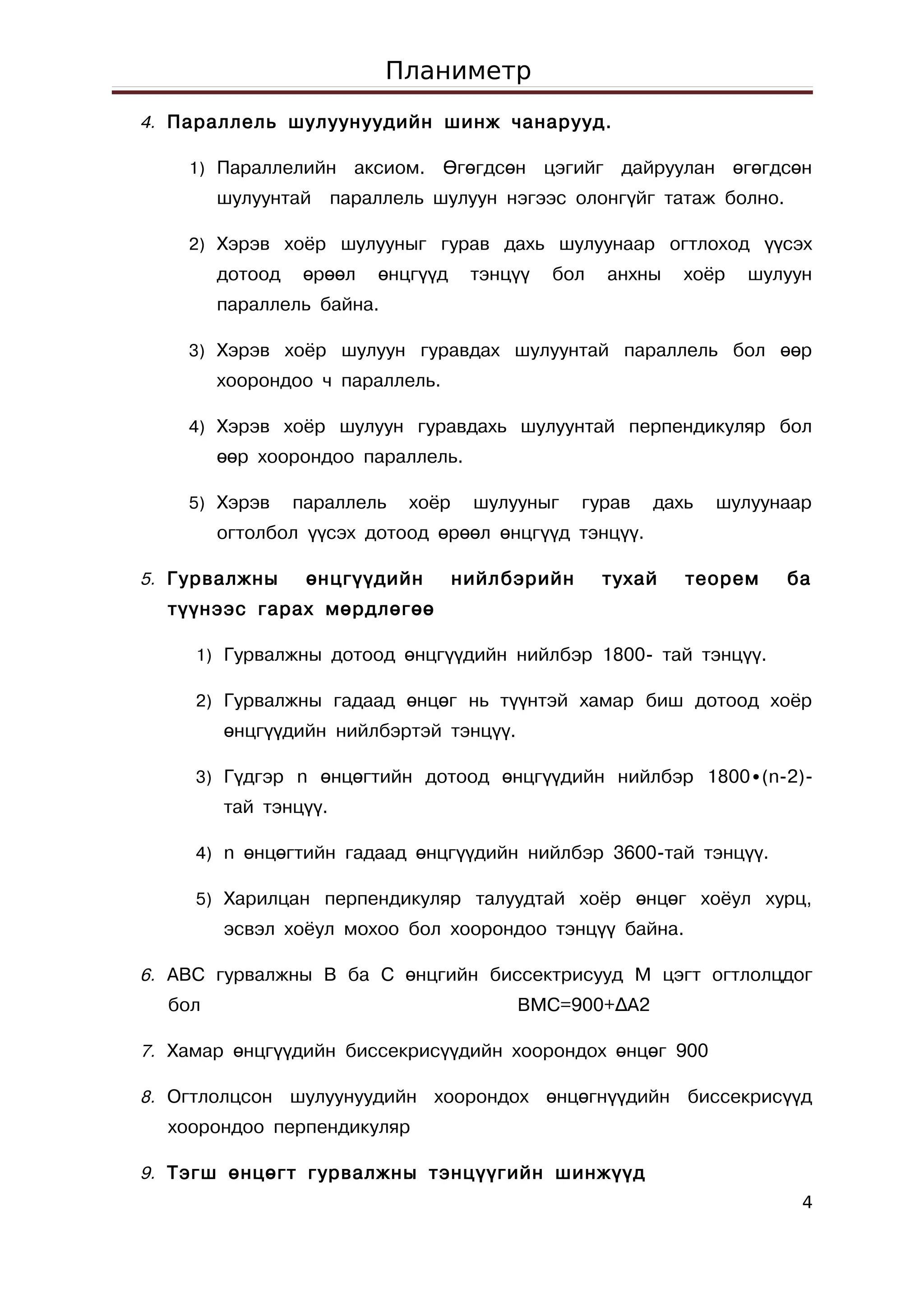 Планиметр
4. Параллель шулуунуудийн шинж чанарууд.

    1) Параллелийн    аксиом. Өгөгдсөн цэгийг дайруулан өгөгдсөн
        шулуунтай параллель шулуун нэгээс олонгүйг татаж болно.

    2) Хэрэв хоёр шулууныг гурав дахь шулуунаар огтлоход үүсэх
        дотоод    өрөөл   өнцгүүд    тэнцүү   бол   анхны   хоёр   шулуун
        параллель байна.

    3) Хэрэв хоёр шулуун гуравдах шулуунтай параллель бол өөр
        хоорондоо ч параллель.

    4) Хэрэв хоёр шулуун гуравдахь шулуунтай перпендикуляр бол
        өөр хоорондоо параллель.

    5) Хэрэв     параллель   хоёр    шулууныг    гурав   дахь   шулуунаар
        огтолбол үүсэх дотоод өрөөл өнцгүүд тэнцүү.

5. Гурвалжны      өнцгүүдийн        нийлбэрийн      тухай   теорем    ба
  түүнээс гарах мөрдлөгөө

     1) Гурвалжны дотоод өнцгүүдийн нийлбэр 1800- тай тэнцүү.

     2) Гурвалжны гадаад өнцөг нь түүнтэй хамар биш дотоод хоёр
        өнцгүүдийн нийлбэртэй тэнцүү.

     3) Гүдгэр n өнцөгтийн дотоод өнцгүүдийн нийлбэр 1800∙(n-2)-
        тай тэнцүү.

     4) n өнцөгтийн гадаад өнцгүүдийн нийлбэр 3600-тай тэнцүү.

     5) Харилцан перпендикуляр талуудтай хоёр өнцөг хоёул хурц,
        эсвэл хоёул мохоо бол хоорондоо тэнцүү байна.

6. ABC гурвалжны B ба C өнцгийн биссектрисууд M цэгт огтлолцдог
  бол                                    BMC=900+∆A2

7. Хамар өнцгүүдийн биссекрисүүдийн хоорондох өнцөг 900

8. Огтлолцсон шулуунуудийн хоорондох өнцөгнүүдийн биссекрисүүд
  хоорондоо перпендикуляр

9. Тэгш өнцөгт гурвалжны тэнцүүгийн шинжүүд
                                                                        4
 