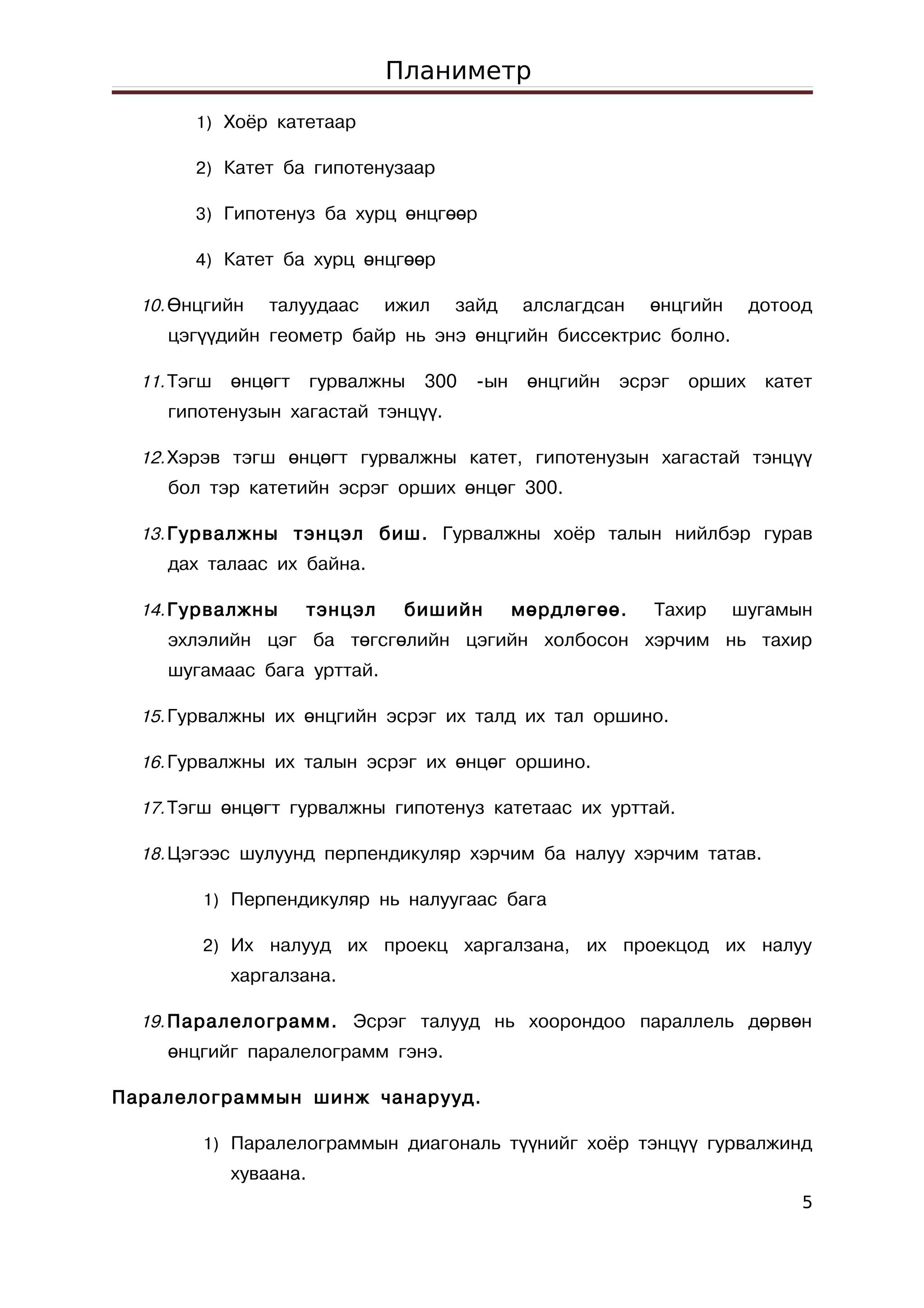 Планиметр
        1) Хоёр катетаар

        2) Катет ба гипотенузаар

        3) Гипотенуз ба хурц өнцгөөр

        4) Катет ба хурц өнцгөөр

  10. Өнцгийн    талуудаас     ижил   зайд      алслагдсан    өнцгийн      дотоод
     цэгүүдийн геометр байр нь энэ өнцгийн биссектрис болно.

  11. Тэгш   өнцөгт     гурвалжны   300   -ын    өнцгийн   эсрэг   орших    катет
     гипотенузын хагастай тэнцүү.

  12. Хэрэв тэгш өнцөгт гурвалжны катет, гипотенузын хагастай тэнцүү
     бол тэр катетийн эсрэг орших өнцөг 300.

  13. Гурвалжны тэнцэл биш. Гурвалжны хоёр талын нийлбэр гурав
     дах талаас их байна.

  14. Гурвалжны       тэнцэл    бишийн          мөрдлөгөө.    Тахир     шугамын
     эхлэлийн цэг ба төгсгөлийн цэгийн холбосон хэрчим нь тахир
     шугамаас бага урттай.

  15. Гурвалжны их өнцгийн эсрэг их талд их тал оршино.

  16. Гурвалжны их талын эсрэг их өнцөг оршино.

  17. Тэгш өнцөгт гурвалжны гипотенуз катетаас их урттай.

  18. Цэгээс шулуунд перпендикуляр хэрчим ба налуу хэрчим татав.

         1) Перпендикуляр нь налуугаас бага

         2) Их налууд их проекц харгалзана, их проекцод их налуу
             харгалзана.

  19. Паралелограмм. Эсрэг талууд нь хоорондоо параллель дөрвөн
     өнцгийг паралелограмм гэнэ.

Паралелограммын шинж чанарууд.

         1) Паралелограммын диагональ түүнийг хоёр тэнцүү гурвалжинд
             хуваана.
                                                                                5
 