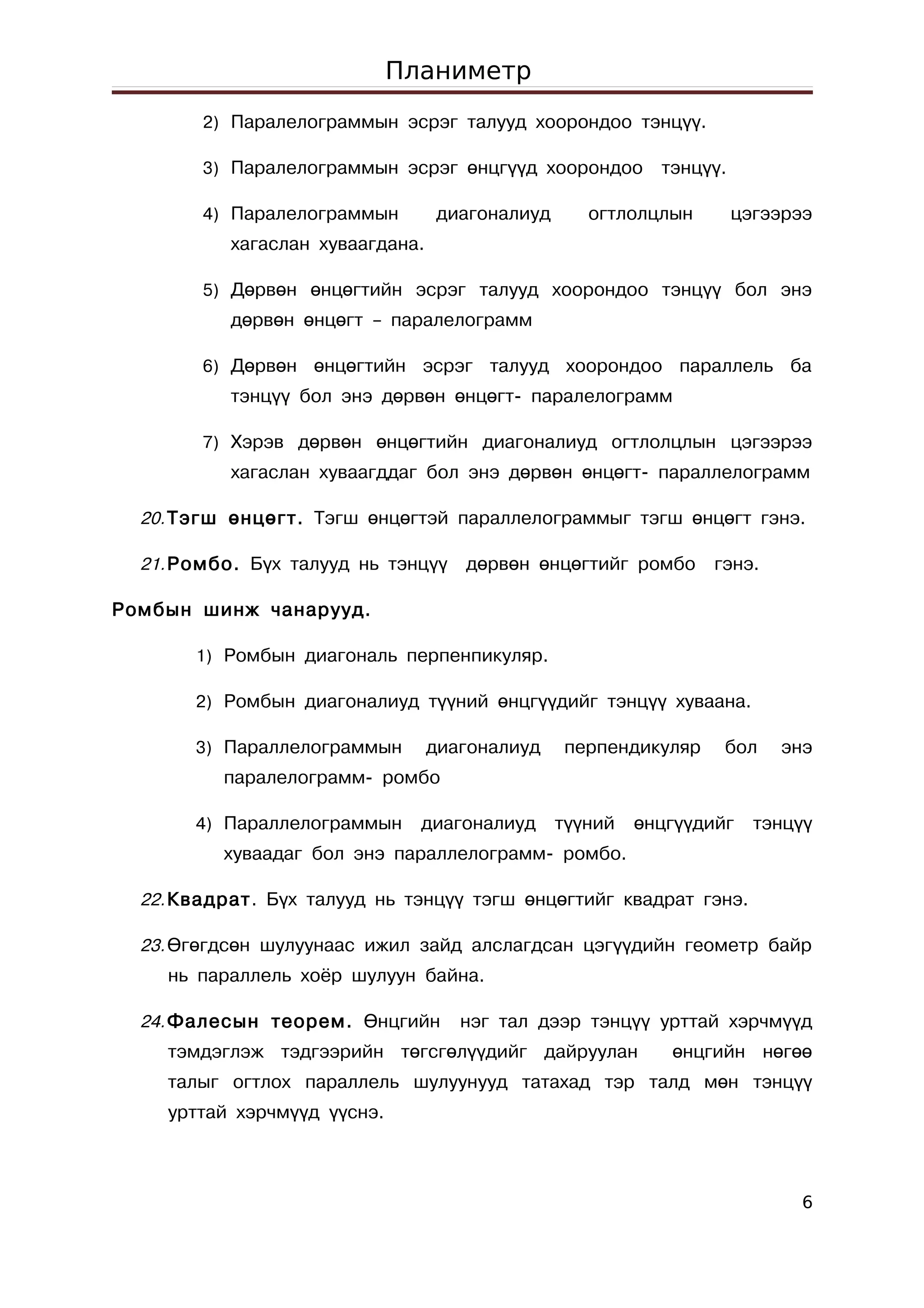 Планиметр
        2) Паралелограммын эсрэг талууд хоорондоо тэнцүү.

        3) Паралелограммын эсрэг өнцгүүд хоорондоо         тэнцүү.

        4) Паралелограммын        диагоналиуд      огтлолцлын        цэгээрээ
           хагаслан хуваагдана.

        5) Дөрвөн өнцөгтийн эсрэг талууд хоорондоо тэнцүү бол энэ
           дөрвөн өнцөгт – паралелограмм

        6) Дөрвөн өнцөгтийн эсрэг талууд хоорондоо параллель              ба
           тэнцүү бол энэ дөрвөн өнцөгт- паралелограмм

        7) Хэрэв дөрвөн өнцөгтийн диагоналиуд огтлолцлын цэгээрээ
           хагаслан хуваагддаг бол энэ дөрвөн өнцөгт- параллелограмм

  20. Тэгш өнцөгт. Тэгш өнцөгтэй параллелограммыг тэгш өнцөгт гэнэ.

  21. Ромбо. Бүх талууд нь тэнцүү    дөрвөн өнцөгтийг ромбо      гэнэ.

Ромбын шинж чанарууд.

       1) Ромбын диагональ перпенпикуляр.

       2) Ромбын диагоналиуд түүний өнцгүүдийг тэнцүү хуваана.

       3) Параллелограммын        диагоналиуд   перпендикуляр     бол    энэ
          паралелограмм- ромбо

       4) Параллелограммын     диагоналиуд      түүний   өнцгүүдийг    тэнцүү
          хуваадаг бол энэ параллелограмм- ромбо.

  22. Квадрат. Бүх талууд нь тэнцүү тэгш өнцөгтийг квадрат гэнэ.

  23. Өгөгдсөн шулуунаас ижил зайд алслагдсан цэгүүдийн геометр байр
    нь параллель хоёр шулуун байна.

  24. Фалесын теорем. Өнцгийн        нэг тал дээр тэнцүү урттай хэрчмүүд
    тэмдэглэж тэдгээрийн төгсгөлүүдийг дайруулан            өнцгийн нөгөө
    талыг огтлох параллель шулуунууд татахад тэр талд мөн тэнцүү
    урттай хэрчмүүд үүснэ.



                                                                            6
 