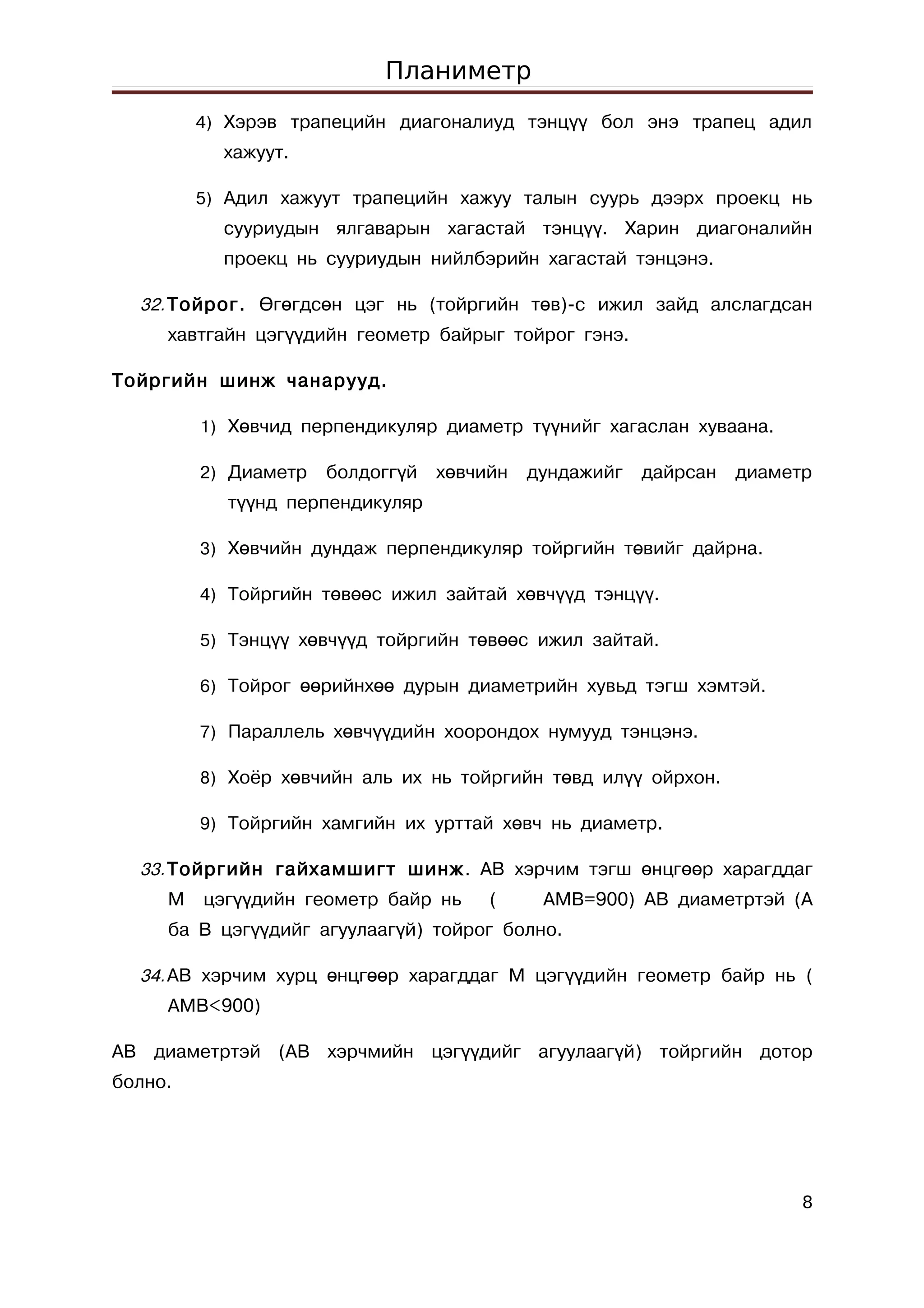 Планиметр
         4) Хэрэв трапецийн диагоналиуд тэнцүү бол энэ трапец адил
           хажуут.

         5) Адил хажуут трапецийн хажуу талын суурь дээрх проекц нь
           сууриудын ялгаварын хагастай тэнцүү. Харин диагоналийн
           проекц нь сууриудын нийлбэрийн хагастай тэнцэнэ.

  32. Тойрог. Өгөгдсөн цэг нь (тойргийн төв)-с ижил зайд алслагдсан
     хавтгайн цэгүүдийн геометр байрыг тойрог гэнэ.

Тойргийн шинж чанарууд.

         1) Хөвчид перпендикуляр диаметр түүнийг хагаслан хуваана.

         2) Диаметр   болдоггүй   хөвчийн   дундажийг   дайрсан   диаметр
            түүнд перпендикуляр

         3) Хөвчийн дундаж перпендикуляр тойргийн төвийг дайрна.

         4) Тойргийн төвөөс ижил зайтай хөвчүүд тэнцүү.

         5) Тэнцүү хөвчүүд тойргийн төвөөс ижил зайтай.

         6) Тойрог өөрийнхөө дурын диаметрийн хувьд тэгш хэмтэй.

         7) Параллель хөвчүүдийн хоорондох нумууд тэнцэнэ.

         8) Хоёр хөвчийн аль их нь тойргийн төвд илүү ойрхон.

         9) Тойргийн хамгийн их урттай хөвч нь диаметр.

  33. Тойргийн гайхамшигт шинж . AB хэрчим тэгш өнцгөөр харагддаг
     M   цэгүүдийн геометр байр нь     (     AMB=900) AB диаметртэй (А
     ба В цэгүүдийг агуулаагүй) тойрог болно.

  34. АВ хэрчим хурц өнцгөөр харагддаг М цэгүүдийн геометр байр нь (
     AMB<900)

АВ диаметртэй (АВ хэрчмийн цэгүүдийг агуулаагүй) тойргийн дотор
болно.




                                                                        8
 