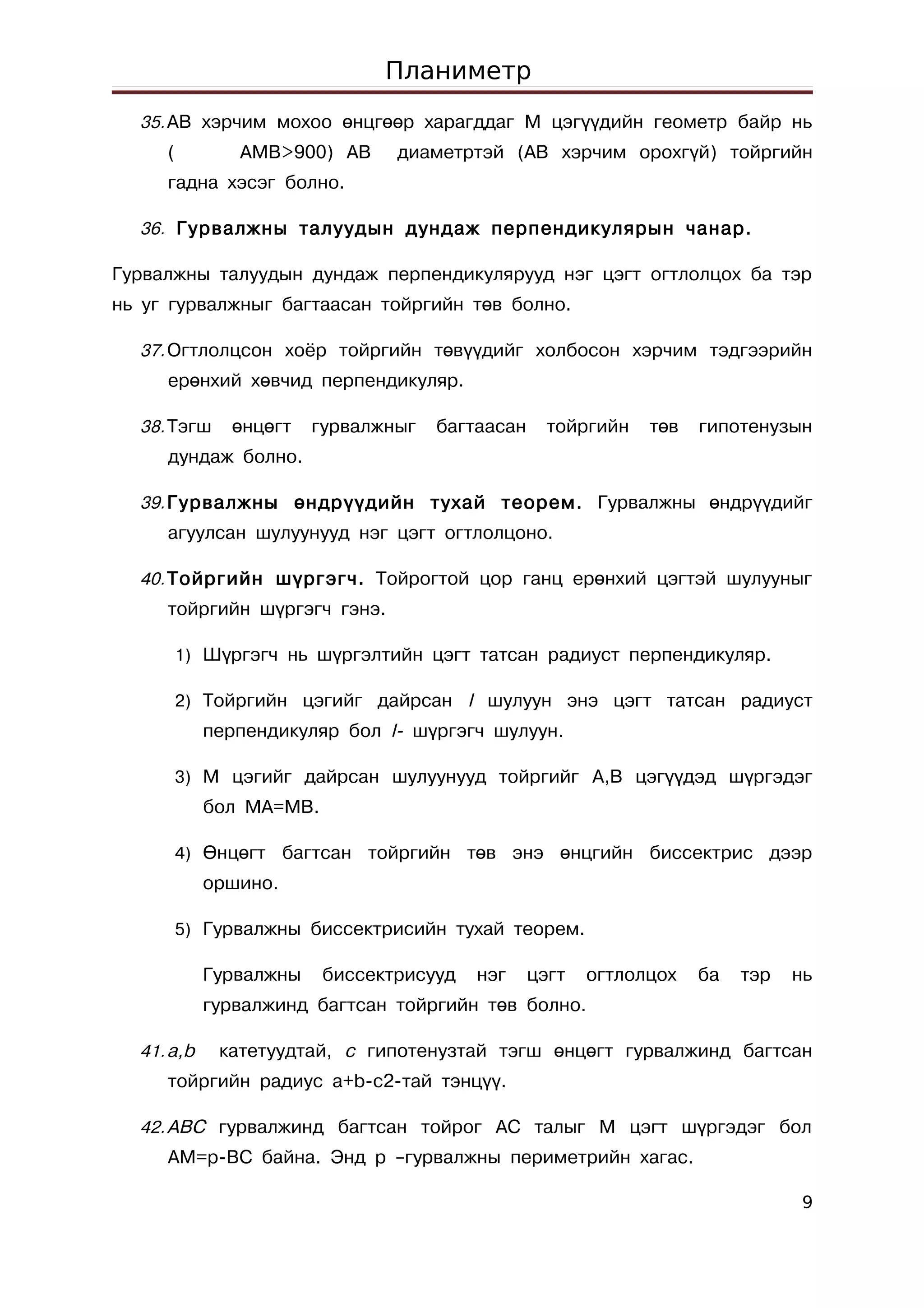 Планиметр
  35. АВ хэрчим мохоо өнцгөөр харагддаг М цэгүүдийн геометр байр нь
     (         AMB>900) АВ      диаметртэй (АВ хэрчим орохгүй) тойргийн
     гадна хэсэг болно.

  36. Гурвалжны талуудын дундаж перпендикулярын чанар.

Гурвалжны талуудын дундаж перпендикулярууд нэг цэгт огтлолцох ба тэр
нь уг гурвалжныг багтаасан тойргийн төв болно.

  37. Огтлолцсон хоёр тойргийн төвүүдийг холбосон хэрчим тэдгээрийн
     ерөнхий хөвчид перпендикуляр.

  38. Тэгш    өнцөгт    гурвалжныг   багтаасан     тойргийн   төв   гипотенузын
     дундаж болно.

  39. Гурвалжны өндрүүдийн тухай теорем. Гурвалжны өндрүүдийг
     агуулсан шулуунууд нэг цэгт огтлолцоно.

  40. Тойргийн шүргэгч. Тойрогтой цор ганц ерөнхий цэгтэй шулууныг
     тойргийн шүргэгч гэнэ.

         1) Шүргэгч нь шүргэлтийн цэгт татсан радиуст перпендикуляр.

         2) Тойргийн цэгийг дайрсан l шулуун энэ цэгт татсан радиуст
            перпендикуляр бол l- шүргэгч шулуун.

         3) M цэгийг дайрсан шулуунууд тойргийг A,B цэгүүдэд шүргэдэг
            бол MA=MB.

         4) Өнцөгт багтсан тойргийн төв энэ өнцгийн биссектрис дээр
            оршино.

         5) Гурвалжны биссектрисийн тухай теорем.

            Гурвалжны    биссектрисууд   нэг     цэгт   огтлолцох   ба   тэр   нь
            гурвалжинд багтсан тойргийн төв болно.

  41. a,b    катетуудтай, с гипотенузтай тэгш өнцөгт гурвалжинд багтсан
     тойргийн радиус a+b-c2-тай тэнцүү.

  42. АВС гурвалжинд багтсан тойрог АС талыг М цэгт шүргэдэг бол
     АМ=p-BC байна. Энд р –гурвалжны периметрийн хагас.

                                                                                9
 