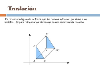 Traslación
 Es mover una figura de tal forma que los nuevos lados son paralelos a los
iniciales. Útil para colocar unos elementos en una determinada posición.
 