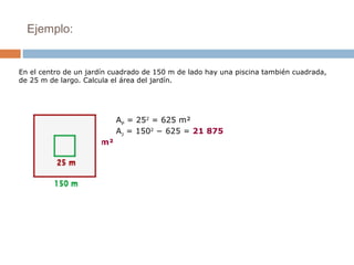 Ejemplo:
AP
= 252
= 625 m²
AJ
= 1502
− 625 = 21 875
m²
En el centro de un jardín cuadrado de 150 m de lado hay una piscina también cuadrada,
de 25 m de largo. Calcula el área del jardín.
 